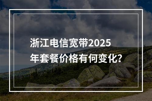 浙江电信宽带2025年套餐价格有何变化？