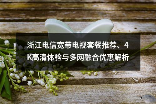 浙江电信宽带电视套餐推荐、4K高清体验与多网融合优惠解析