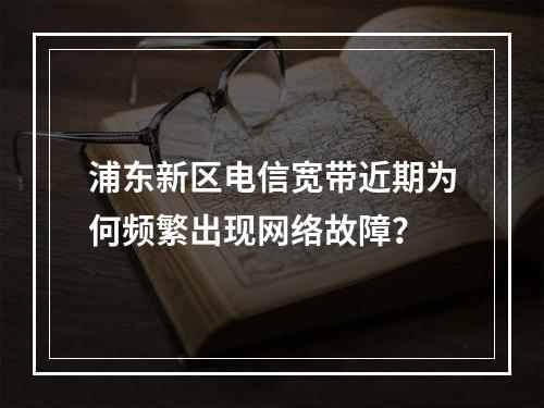 浦东新区电信宽带近期为何频繁出现网络故障？