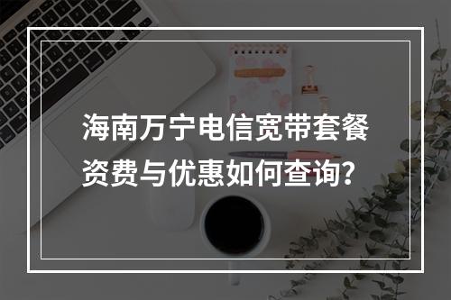 海南万宁电信宽带套餐资费与优惠如何查询？