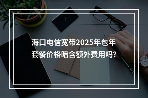 海口电信宽带2025年包年套餐价格暗含额外费用吗？