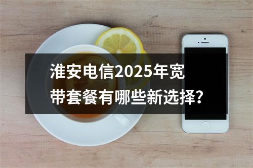 淮安电信2025年宽带套餐有哪些新选择？
