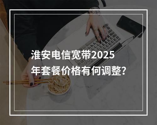 淮安电信宽带2025年套餐价格有何调整？