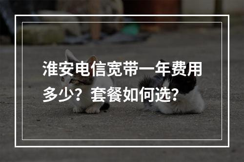 淮安电信宽带一年费用多少？套餐如何选？