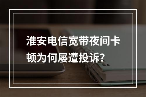 淮安电信宽带夜间卡顿为何屡遭投诉？