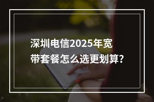深圳电信2025年宽带套餐怎么选更划算？