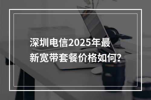 深圳电信2025年最新宽带套餐价格如何？