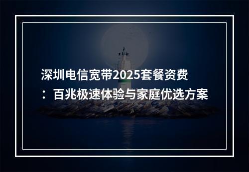 深圳电信宽带2025套餐资费：百兆极速体验与家庭优选方案