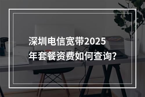 深圳电信宽带2025年套餐资费如何查询？