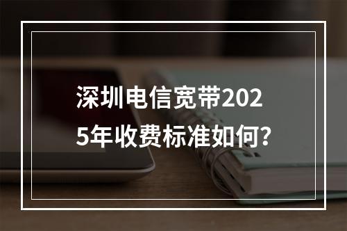 深圳电信宽带2025年收费标准如何？