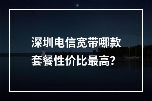 深圳电信宽带哪款套餐性价比最高？