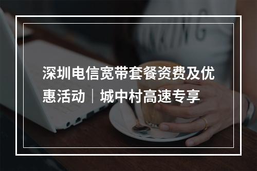 深圳电信宽带套餐资费及优惠活动｜城中村高速专享