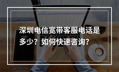 深圳电信宽带客服电话是多少？如何快速咨询？