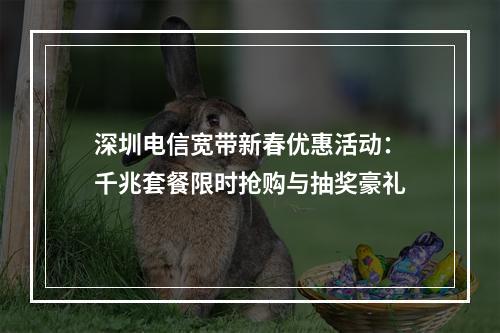 深圳电信宽带新春优惠活动：千兆套餐限时抢购与抽奖豪礼