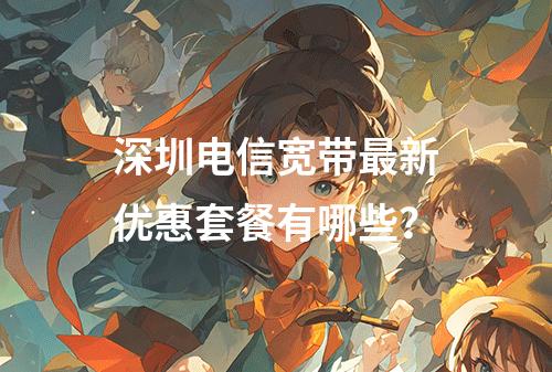 深圳电信宽带最新优惠套餐有哪些？