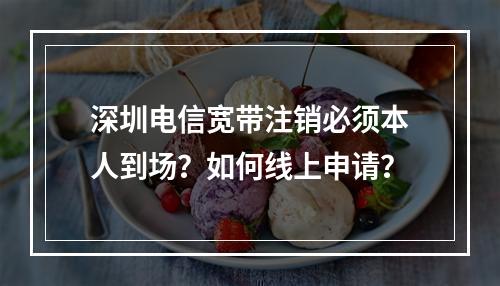 深圳电信宽带注销必须本人到场？如何线上申请？