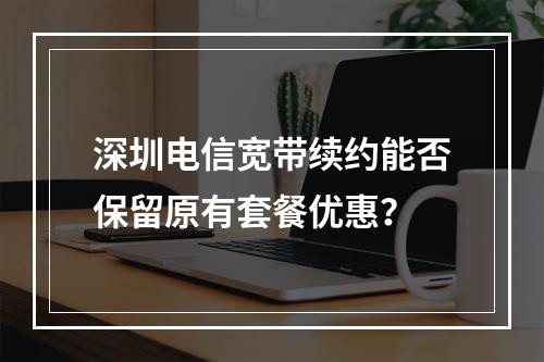 深圳电信宽带续约能否保留原有套餐优惠？