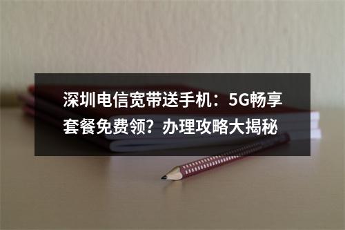 深圳电信宽带送手机：5G畅享套餐免费领？办理攻略大揭秘