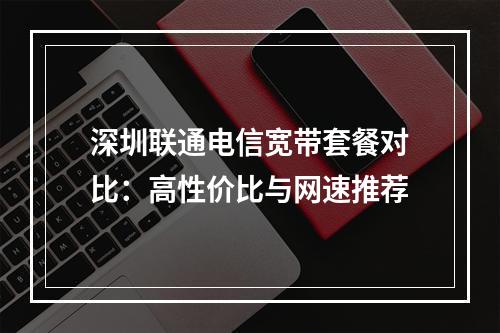深圳联通电信宽带套餐对比：高性价比与网速推荐