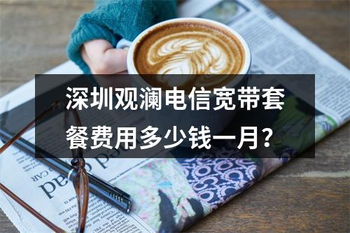 深圳观澜电信宽带套餐费用多少钱一月？
