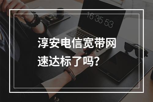 淳安电信宽带网速达标了吗？