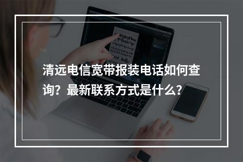 清远电信宽带报装电话如何查询？最新联系方式是什么？