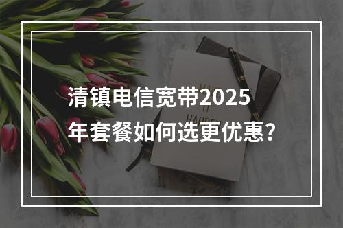 清镇电信宽带2025年套餐如何选更优惠？