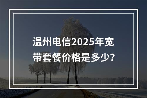 温州电信2025年宽带套餐价格是多少？