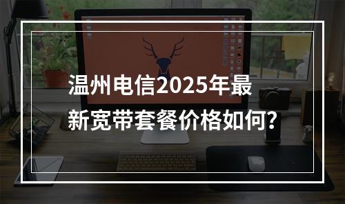 温州电信2025年最新宽带套餐价格如何？