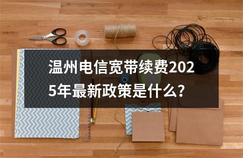 温州电信宽带续费2025年最新政策是什么？