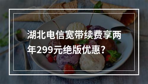 湖北电信宽带续费享两年299元绝版优惠？