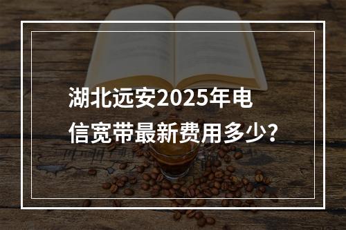 湖北远安2025年电信宽带最新费用多少？
