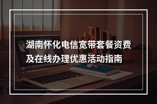 湖南怀化电信宽带套餐资费及在线办理优惠活动指南