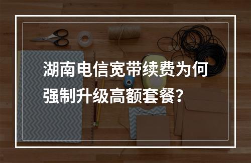 湖南电信宽带续费为何强制升级高额套餐？