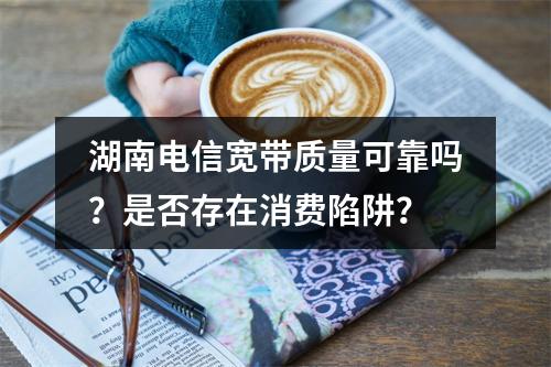 湖南电信宽带质量可靠吗？是否存在消费陷阱？