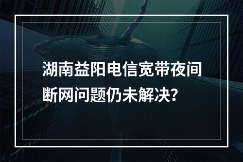 湖南益阳电信宽带夜间断网问题仍未解决？