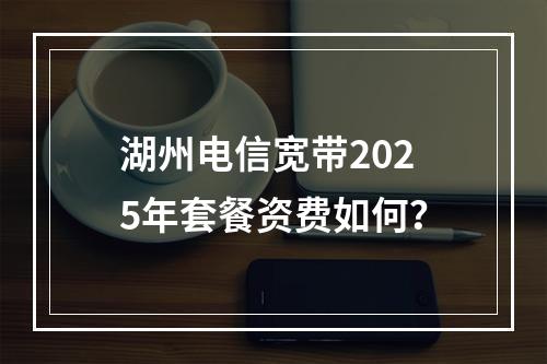 湖州电信宽带2025年套餐资费如何？