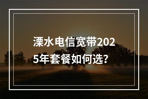溧水电信宽带2025年套餐如何选？