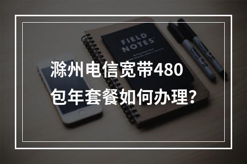 滁州电信宽带480包年套餐如何办理？