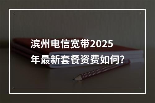 滨州电信宽带2025年最新套餐资费如何？