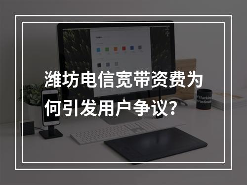 潍坊电信宽带资费为何引发用户争议？