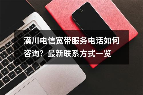 潢川电信宽带服务电话如何咨询？最新联系方式一览