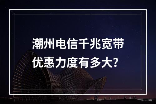 潮州电信千兆宽带优惠力度有多大？