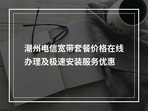潮州电信宽带套餐价格在线办理及极速安装服务优惠
