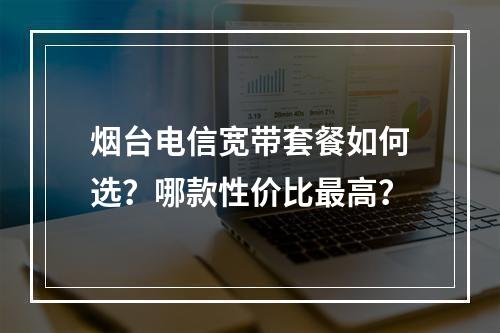 烟台电信宽带套餐如何选？哪款性价比最高？