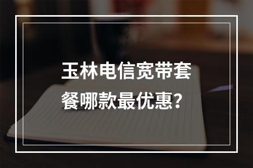 玉林电信宽带套餐哪款最优惠？