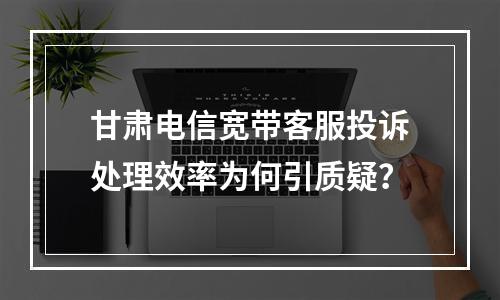 甘肃电信宽带客服投诉处理效率为何引质疑？