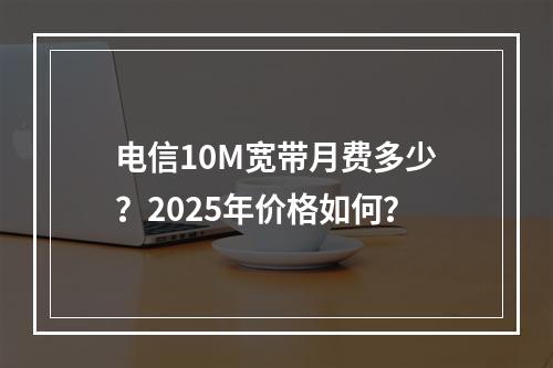 电信10M宽带月费多少？2025年价格如何？