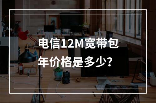 电信12M宽带包年价格是多少？