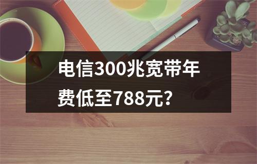 电信300兆宽带年费低至788元？